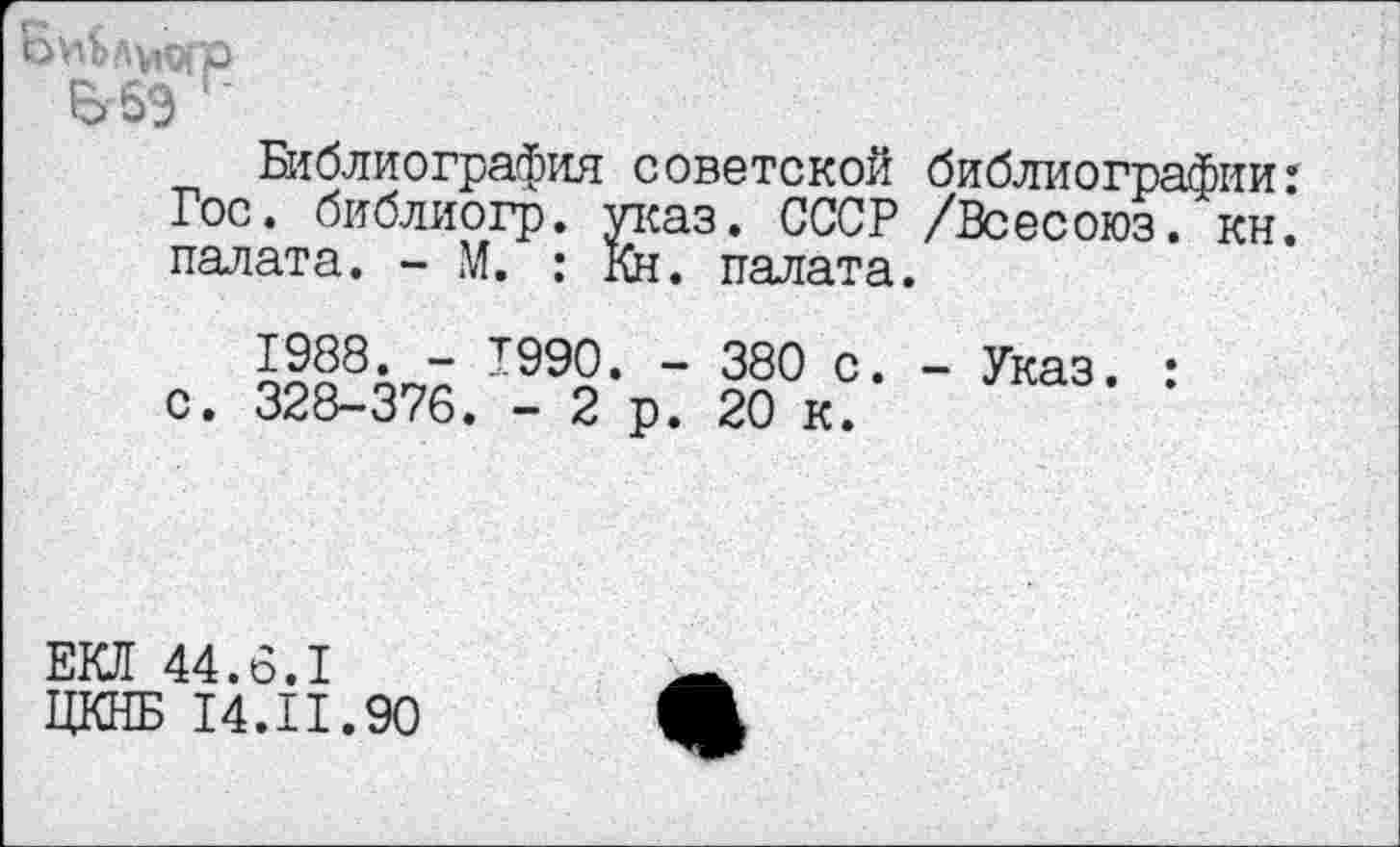 ﻿Библиография советской библиографии: Гос. библиогр. указ. СССР /Всесоюз. кн. палата. - М. : Кн. палата.
1988. - 1990. - 380 с. - Указ. : с. 328-376. - 2 р. 20 к.
ЕКД 44.6.1
ЦКНБ 14.И.90